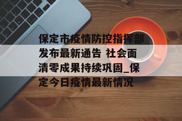 保定市疫情防控指挥部发布最新通告 社会面清零成果持续巩固_保定今日疫情最新情况